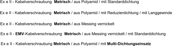 Ex e II - EMV-Kabelverschraubung  Metrisch / aus Messing vernickelt / mit Standarddichtung Ex e II - Kabelverschraubung  Metrisch / aus Polyamid / mit Standarddichtung     Ex e II - Kabelverschraubung  Metrisch / aus Polyamid / mit Reduzierdichtung / mit Langgewinde Ex e II - Kabelverschraubung  Metrisch / aus Messing vernickelt  Ex e II - Kabelverschraubung Metrisch / aus Polyamid / mit Multi-Dichtungseinsatz